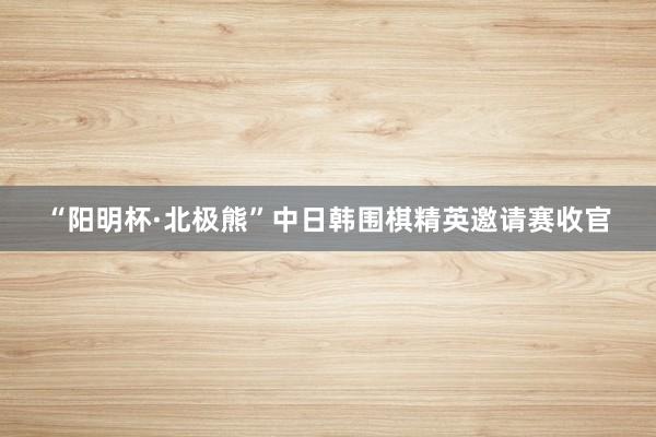 “阳明杯·北极熊”中日韩围棋精英邀请赛收官