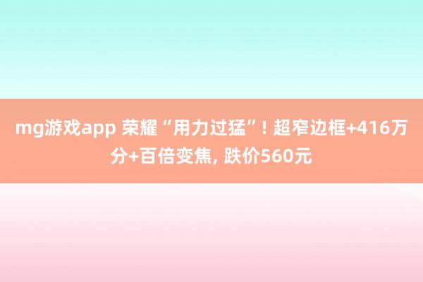 mg游戏app 荣耀“用力过猛”! 超窄边框+416万分+百倍变焦， 跌价560元