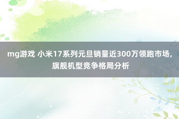 mg游戏 小米17系列元旦销量近300万领跑市场， 旗舰机型竞争格局分析