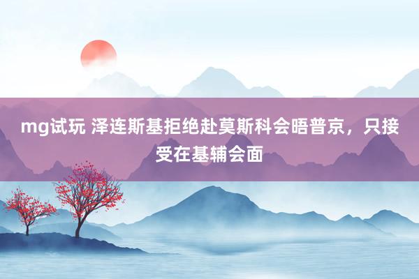 mg试玩 泽连斯基拒绝赴莫斯科会晤普京，只接受在基辅会面