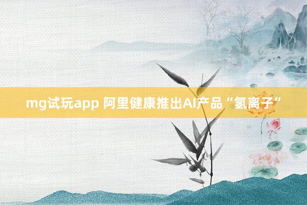 mg试玩app 阿里健康推出AI产品“氢离子”