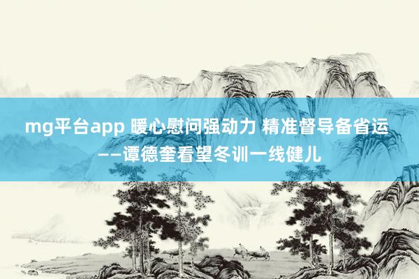 mg平台app 暖心慰问强动力 精准督导备省运 ——谭德奎看望冬训一线健儿