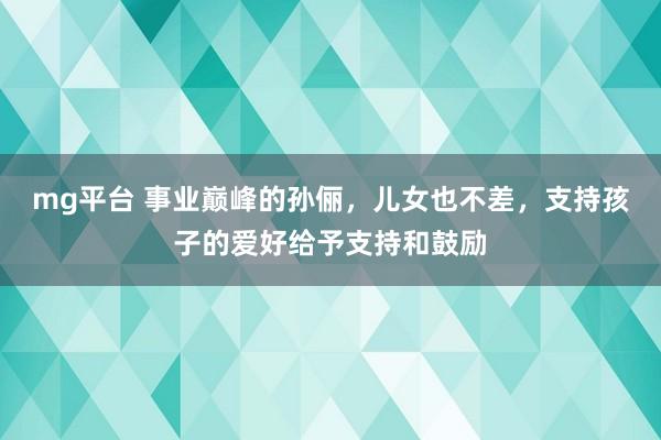 mg平台 事业巅峰的孙俪，儿女也不差，支持孩子的爱好给予支持和鼓励