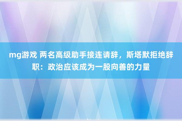 mg游戏 两名高级助手接连请辞，斯塔默拒绝辞职：政治应该成为一股向善的力量