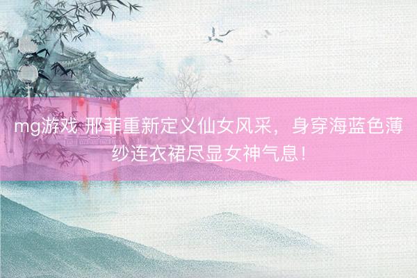 mg游戏 邢菲重新定义仙女风采，身穿海蓝色薄纱连衣裙尽显女神气息！