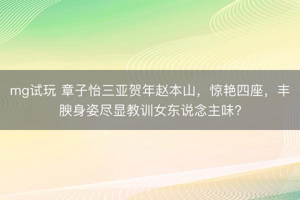 mg试玩 章子怡三亚贺年赵本山，惊艳四座，丰腴身姿尽显教训女东说念主味?