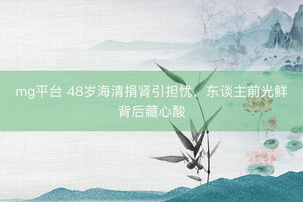 mg平台 48岁海清捐肾引担忧，东谈主前光鲜背后藏心酸