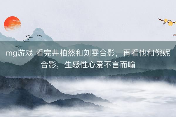 mg游戏 看完井柏然和刘雯合影，再看他和倪妮合影，生感性心爱不言而喻