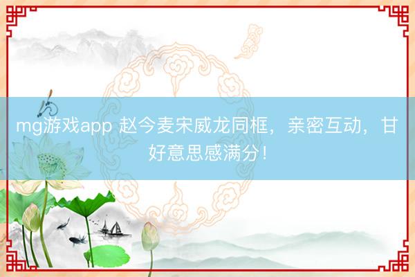 mg游戏app 赵今麦宋威龙同框，亲密互动，甘好意思感满分！