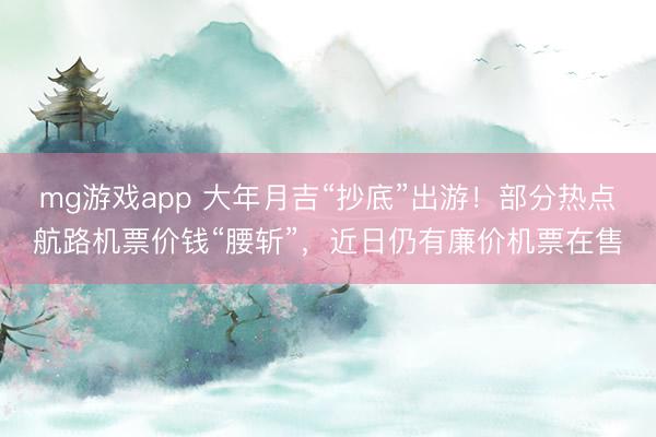 mg游戏app 大年月吉“抄底”出游！部分热点航路机票价钱“腰斩”，近日仍有廉价机票在售