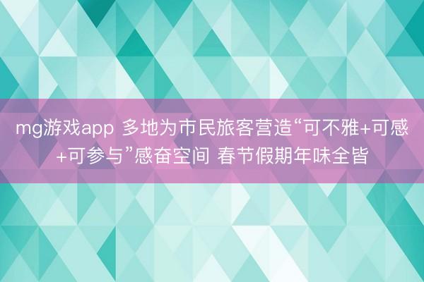 mg游戏app 多地为市民旅客营造“可不雅+可感+可参与”感奋空间 春节假期年味全皆