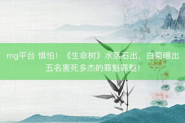 mg平台 惧怕！《生命树》水落石出，白菊曝出五名害死多杰的罪魁罪魁！