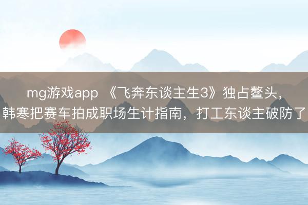 mg游戏app 《飞奔东谈主生3》独占鳌头，韩寒把赛车拍成职场生计指南，打工东谈主破防了