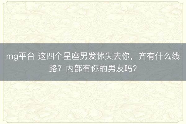 mg平台 这四个星座男发怵失去你，齐有什么线路？内部有你的男友吗？