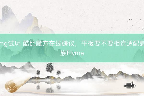 mg试玩 酷比魔方在线磋议，平板要不要相连适配魅族Flyme