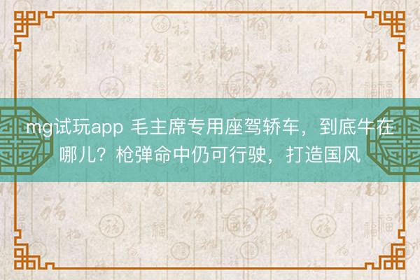 mg试玩app 毛主席专用座驾轿车,到底牛在哪儿?枪弹命中仍可行驶,打造国风