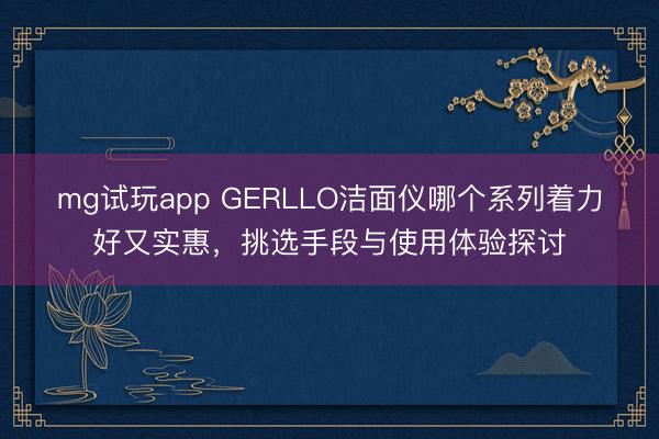 mg试玩app GERLLO洁面仪哪个系列着力好又实惠，挑选手段与使用体验探讨